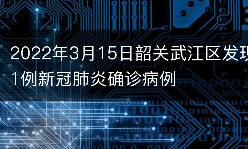 2022年3月15日韶关武江区发现1例新冠肺炎确诊病例