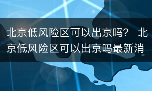 北京低风险区可以出京吗？ 北京低风险区可以出京吗最新消息