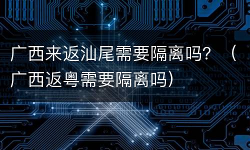 广西来返汕尾需要隔离吗？（广西返粤需要隔离吗）