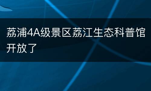 荔浦4A级景区荔江生态科普馆开放了