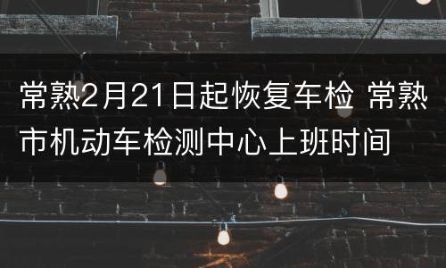 常熟2月21日起恢复车检 常熟市机动车检测中心上班时间