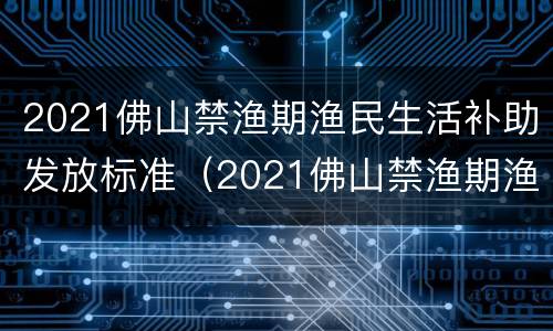 2021佛山禁渔期渔民生活补助发放标准（2021佛山禁渔期渔民生活补助发放标准是多少）