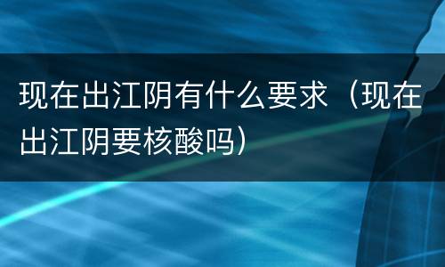 现在出江阴有什么要求（现在出江阴要核酸吗）
