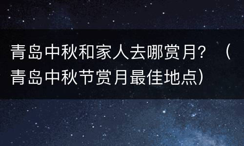 青岛中秋和家人去哪赏月？（青岛中秋节赏月最佳地点）