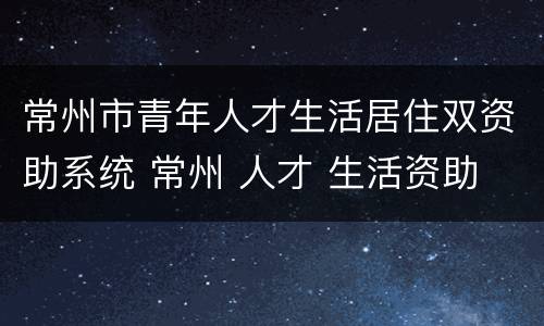 常州市青年人才生活居住双资助系统 常州 人才 生活资助