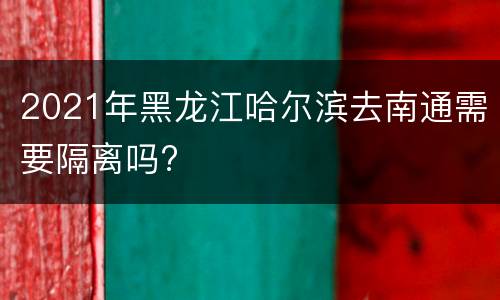 2021年黑龙江哈尔滨去南通需要隔离吗?