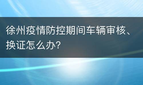 徐州疫情防控期间车辆审核、换证怎么办？