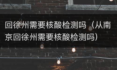 回徐州需要核酸检测吗（从南京回徐州需要核酸检测吗）