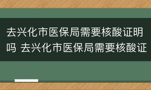 去兴化市医保局需要核酸证明吗 去兴化市医保局需要核酸证明吗