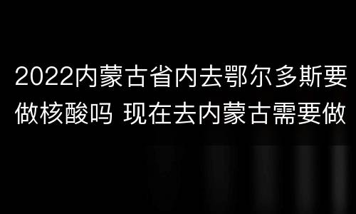 2022内蒙古省内去鄂尔多斯要做核酸吗 现在去内蒙古需要做核酸吗