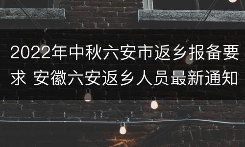 2022年中秋六安市返乡报备要求 安徽六安返乡人员最新通知