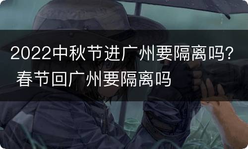 2022中秋节进广州要隔离吗？ 春节回广州要隔离吗
