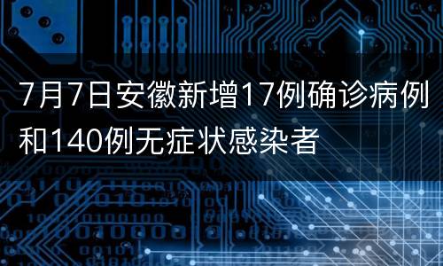 7月7日安徽新增17例确诊病例和140例无症状感染者