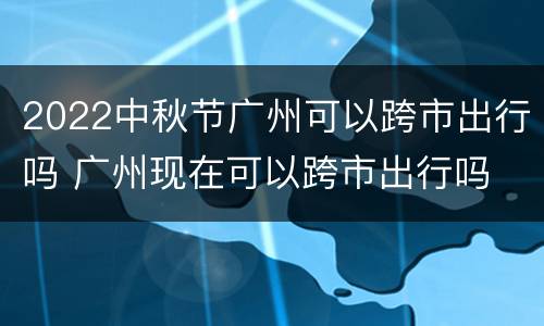 2022中秋节广州可以跨市出行吗 广州现在可以跨市出行吗