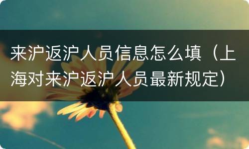 来沪返沪人员信息怎么填（上海对来沪返沪人员最新规定）