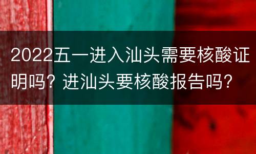 2022五一进入汕头需要核酸证明吗? 进汕头要核酸报告吗?