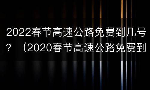 2022春节高速公路免费到几号？（2020春节高速公路免费到几号）