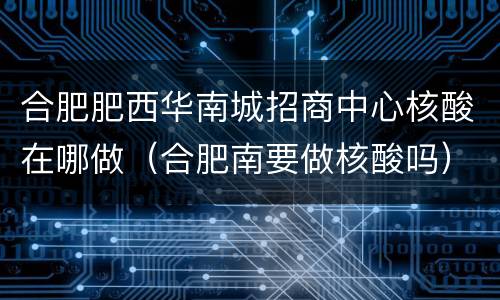 合肥肥西华南城招商中心核酸在哪做（合肥南要做核酸吗）