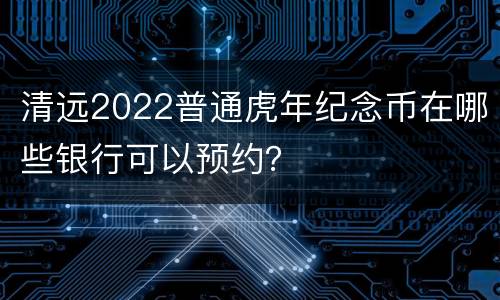 清远2022普通虎年纪念币在哪些银行可以预约？
