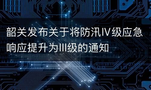 韶关发布关于将防汛Ⅳ级应急响应提升为III级的通知