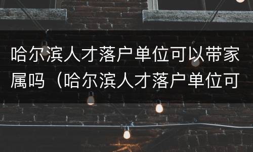 哈尔滨人才落户单位可以带家属吗（哈尔滨人才落户单位可以带家属吗现在）