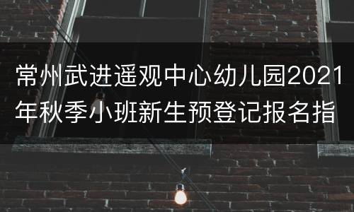 常州武进遥观中心幼儿园2021年秋季小班新生预登记报名指南