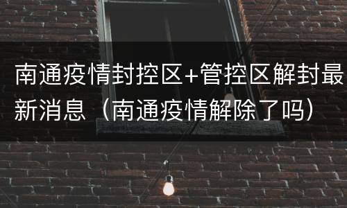 南通疫情封控区+管控区解封最新消息（南通疫情解除了吗）