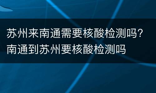 苏州来南通需要核酸检测吗? 南通到苏州要核酸检测吗