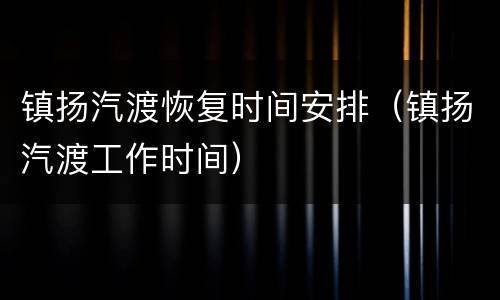 镇扬汽渡恢复时间安排（镇扬汽渡工作时间）
