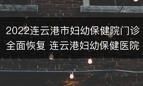 2022连云港市妇幼保健院门诊全面恢复 连云港妇幼保健医院电话