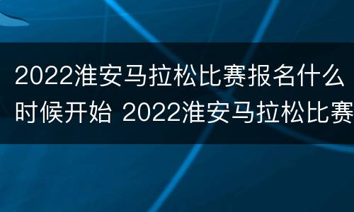 2022淮安马拉松比赛报名什么时候开始 2022淮安马拉松比赛报名什么时候开始报名