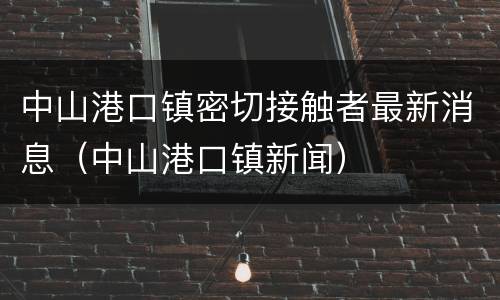 中山港口镇密切接触者最新消息（中山港口镇新闻）