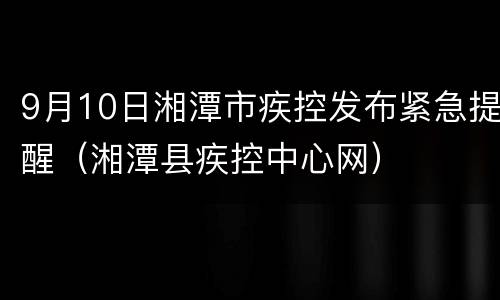 9月10日湘潭市疾控发布紧急提醒（湘潭县疾控中心网）
