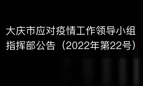 大庆市应对疫情工作领导小组指挥部公告（2022年第22号）