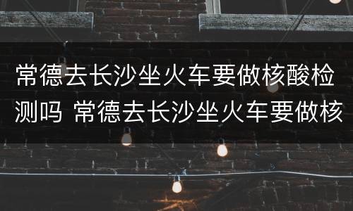 常德去长沙坐火车要做核酸检测吗 常德去长沙坐火车要做核酸检测吗最近