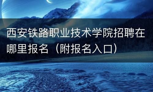 西安铁路职业技术学院招聘在哪里报名（附报名入口）