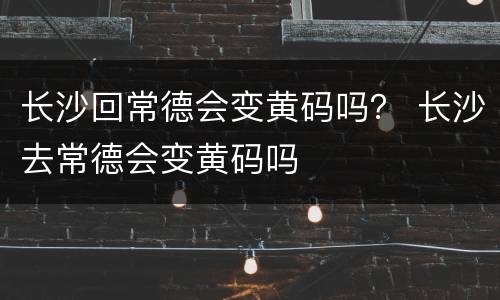 长沙回常德会变黄码吗？ 长沙去常德会变黄码吗