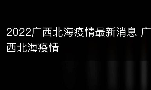 2022广西北海疫情最新消息 广西北海疫情