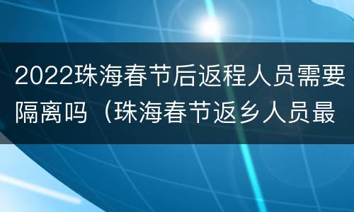 2022珠海春节后返程人员需要隔离吗（珠海春节返乡人员最新规定）