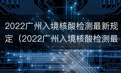 2022广州入境核酸检测最新规定（2022广州入境核酸检测最新规定是什么）