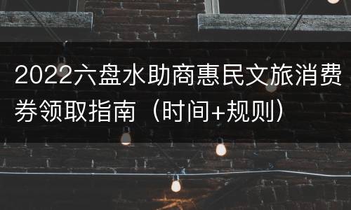 2022六盘水助商惠民文旅消费券领取指南（时间+规则）