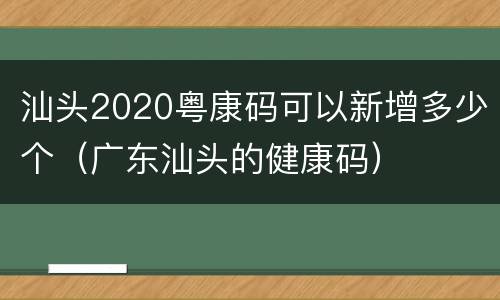 汕头2020粤康码可以新增多少个（广东汕头的健康码）