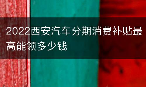 2022西安汽车分期消费补贴最高能领多少钱