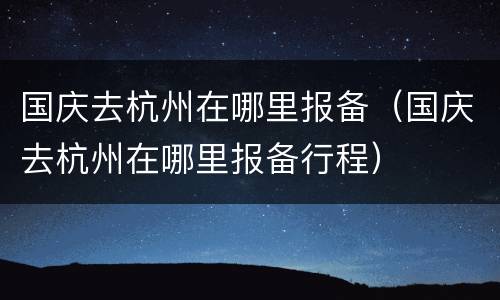 国庆去杭州在哪里报备（国庆去杭州在哪里报备行程）