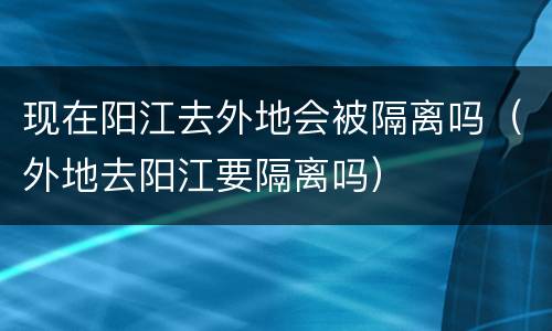 现在阳江去外地会被隔离吗（外地去阳江要隔离吗）