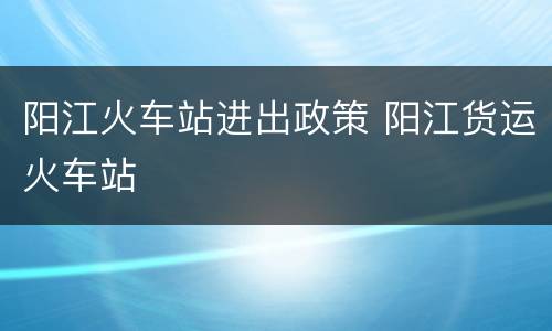 阳江火车站进出政策 阳江货运火车站