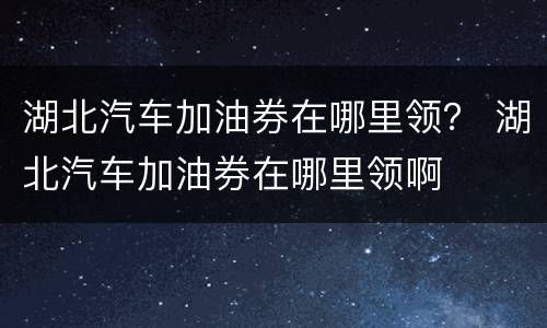 湖北汽车加油券在哪里领？ 湖北汽车加油券在哪里领啊