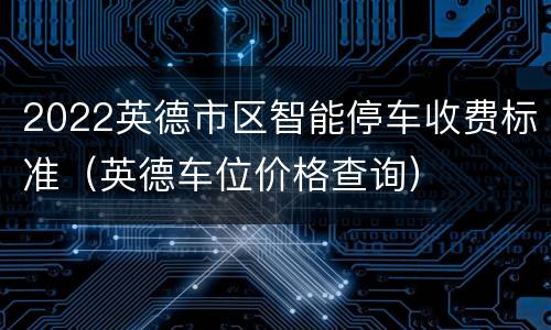 2022英德市区智能停车收费标准（英德车位价格查询）