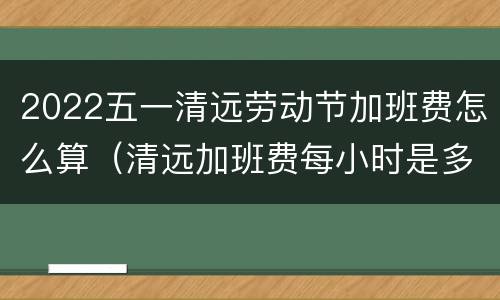 2022五一清远劳动节加班费怎么算（清远加班费每小时是多少）