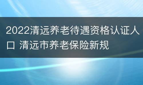 2022清远养老待遇资格认证人口 清远市养老保险新规